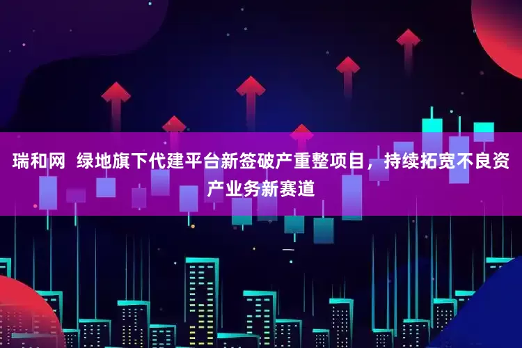 瑞和网  绿地旗下代建平台新签破产重整项目，持续拓宽不良资产业务新赛道