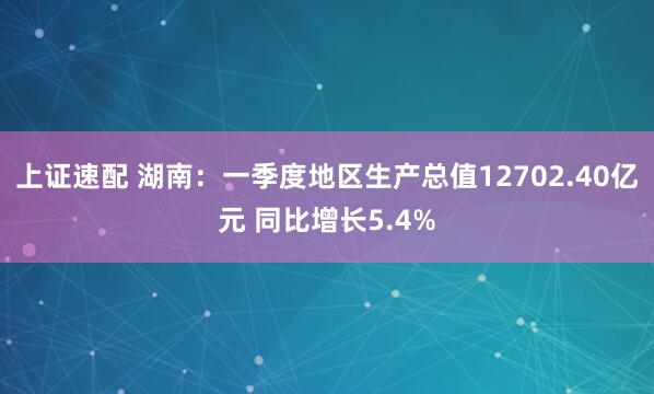 上证速配 湖南：一季度地区生产总值12702.40亿元 同比增长5.4%