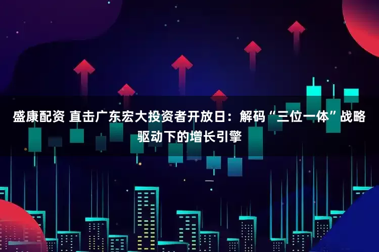 盛康配资 直击广东宏大投资者开放日：解码“三位一体”战略驱动下的增长引擎