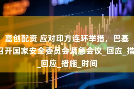嘉创配资 应对印方连环举措，巴基斯坦将召开国家安全委员会紧急会议_回应_措施_时间