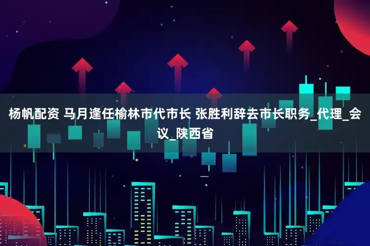 杨帆配资 马月逢任榆林市代市长 张胜利辞去市长职务_代理_会议_陕西省
