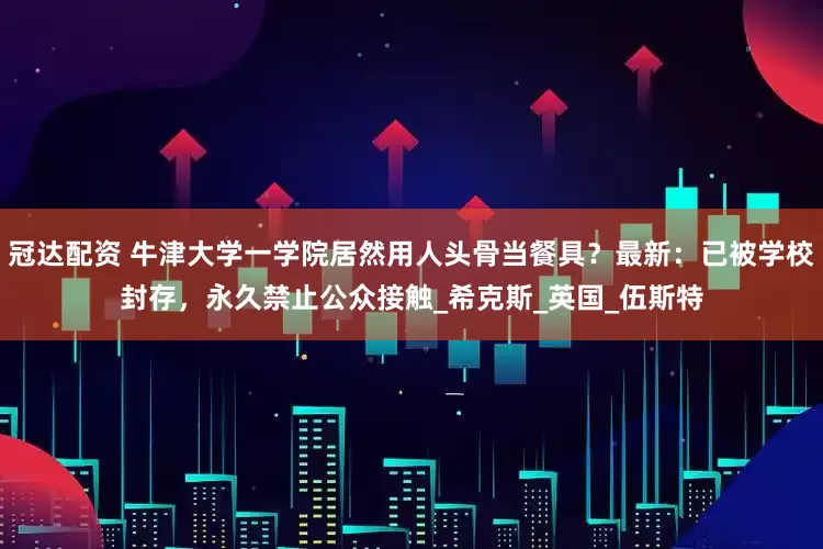 冠达配资 牛津大学一学院居然用人头骨当餐具？最新：已被学校封存，永久禁止公众接触_希克斯_英国_伍斯特