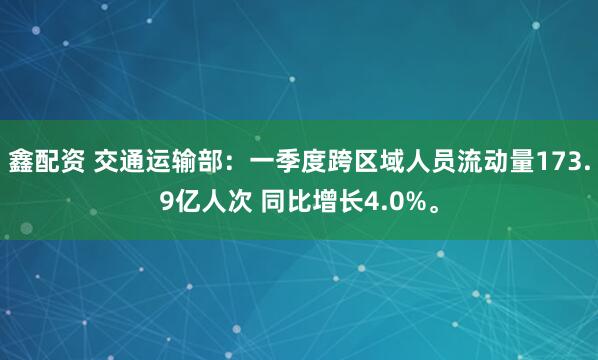 鑫配资 交通运输部：一季度跨区域人员流动量173.9亿人次 同比增长4.0%。