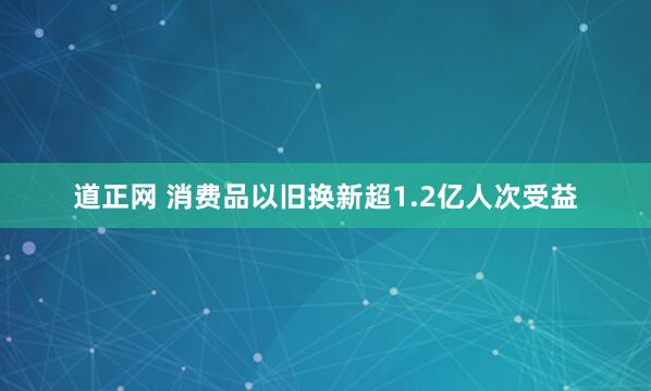 道正网 消费品以旧换新超1.2亿人次受益