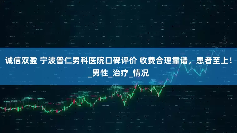 诚信双盈 宁波普仁男科医院口碑评价 收费合理靠谱，患者至上！_男性_治疗_情况