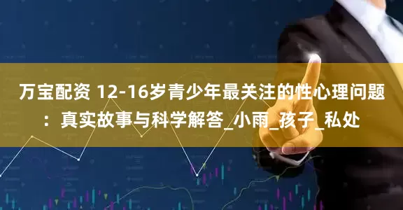 万宝配资 12-16岁青少年最关注的性心理问题：真实故事与科学解答_小雨_孩子_私处