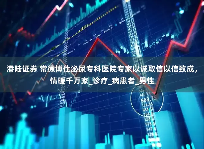 港陆证券 常德博仕泌尿专科医院专家以诚取信以信致成，情暖千万家_诊疗_病患者_男性
