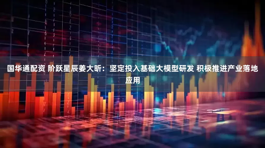 国华通配资 阶跃星辰姜大昕：坚定投入基础大模型研发 积极推进产业落地应用