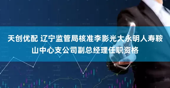 天创优配 辽宁监管局核准李影光大永明人寿鞍山中心支公司副总经理任职资格