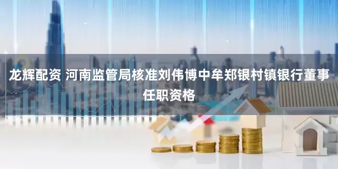龙辉配资 河南监管局核准刘伟博中牟郑银村镇银行董事任职资格