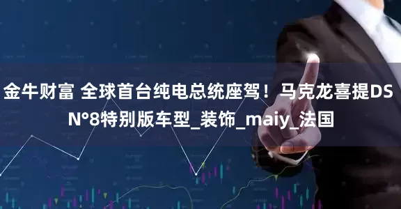 金牛财富 全球首台纯电总统座驾！马克龙喜提DS N°8特别版车型_装饰_maiy_法国