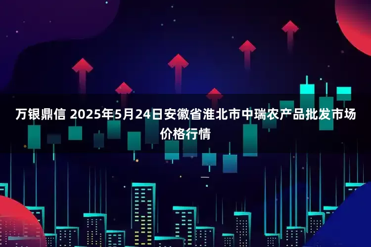 万银鼎信 2025年5月24日安徽省淮北市中瑞农产品批发市场价格行情