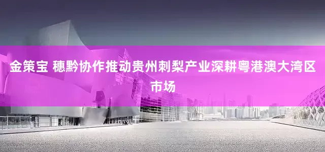 金策宝 穗黔协作推动贵州刺梨产业深耕粤港澳大湾区市场