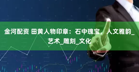 金河配资 田黄人物印章：石中瑰宝，人文雅韵_艺术_雕刻_文化