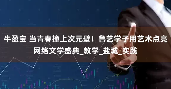 牛盈宝 当青春撞上次元壁！鲁艺学子用艺术点亮网络文学盛典_教学_盐城_实践