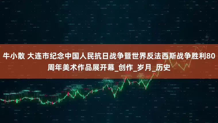 牛小散 大连市纪念中国人民抗日战争暨世界反法西斯战争胜利80周年美术作品展开幕_创作_岁月_历史