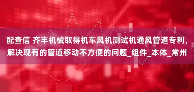 配查信 齐丰机械取得机车风机测试机通风管道专利，解决现有的管道移动不方便的问题_组件_本体_常州