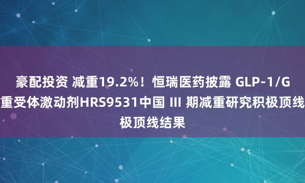 豪配投资 减重19.2%！恒瑞医药披露 GLP-1/GIP双重受体激动剂HRS9531中国 Ⅲ 期减重研究积极顶线结果