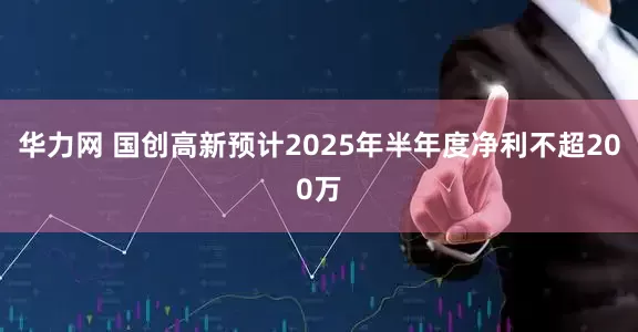 华力网 国创高新预计2025年半年度净利不超200万