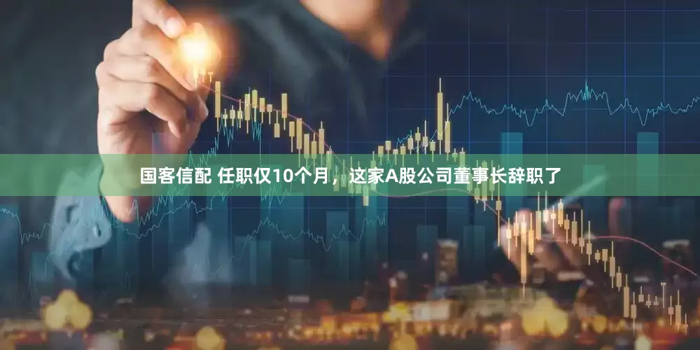 国客信配 任职仅10个月，这家A股公司董事长辞职了