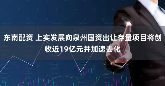东南配资 上实发展向泉州国资出让存量项目将创收近19亿元并加速去化