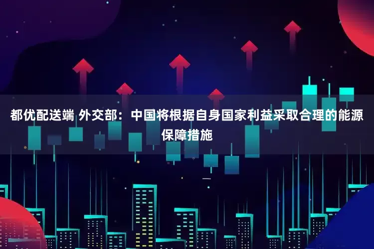 都优配送端 外交部：中国将根据自身国家利益采取合理的能源保障措施