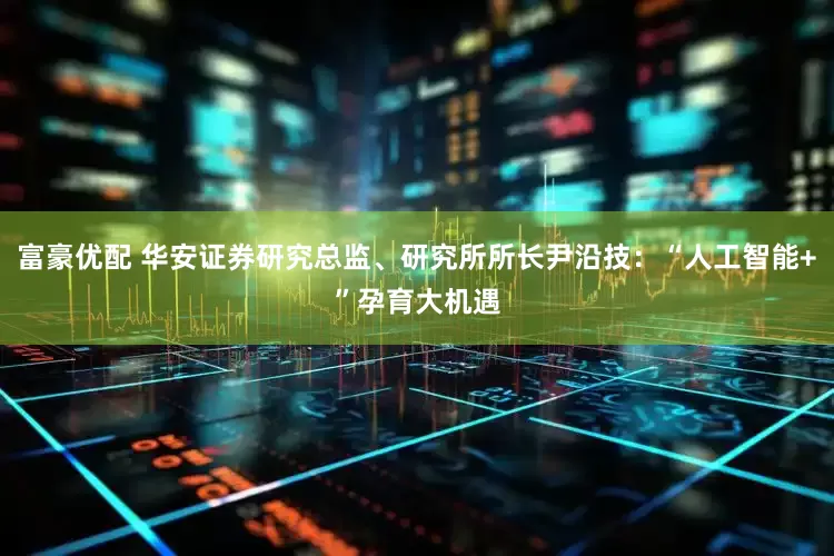 富豪优配 华安证券研究总监、研究所所长尹沿技：“人工智能+”孕育大机遇