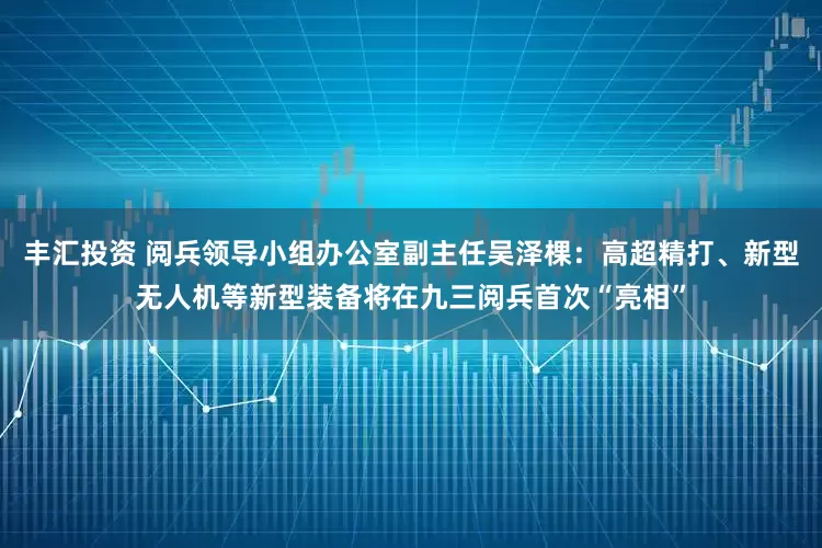 丰汇投资 阅兵领导小组办公室副主任吴泽棵：高超精打、新型无人机等新型装备将在九三阅兵首次“亮相”