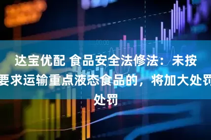 达宝优配 食品安全法修法：未按要求运输重点液态食品的，将加大处罚