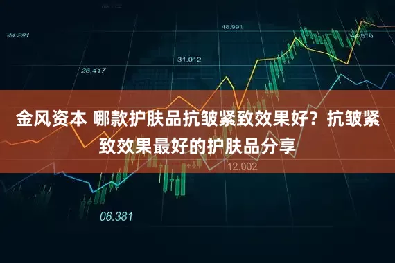 金风资本 哪款护肤品抗皱紧致效果好？抗皱紧致效果最好的护肤品分享