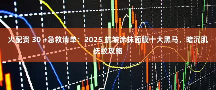 火配资 30 +急救清单：2025 抗皱涂抹面膜十大黑马，暗沉肌抚纹攻略