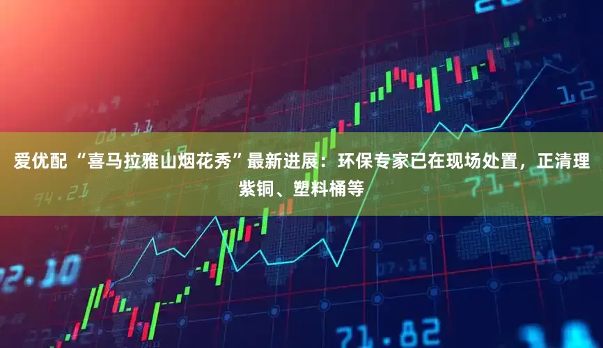 爱优配 “喜马拉雅山烟花秀”最新进展：环保专家已在现场处置，正清理紫铜、塑料桶等