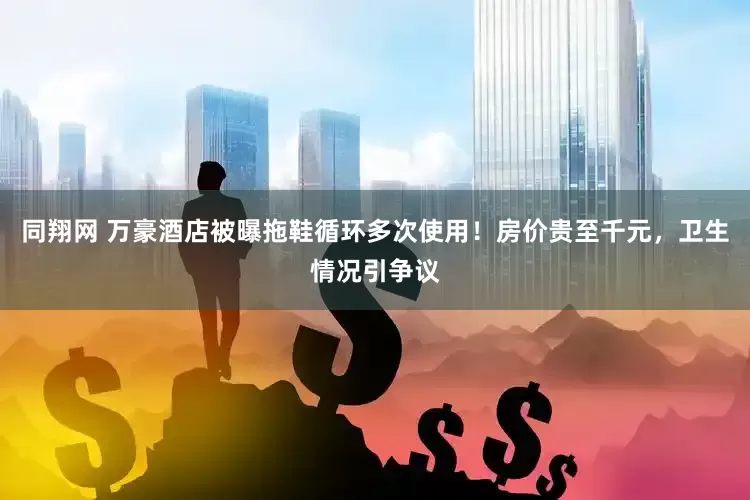 同翔网 万豪酒店被曝拖鞋循环多次使用！房价贵至千元，卫生情况引争议