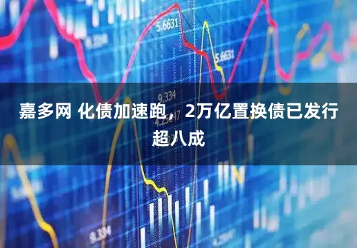 嘉多网 化债加速跑，2万亿置换债已发行超八成