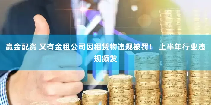 赢金配资 又有金租公司因租赁物违规被罚！ 上半年行业违规频发