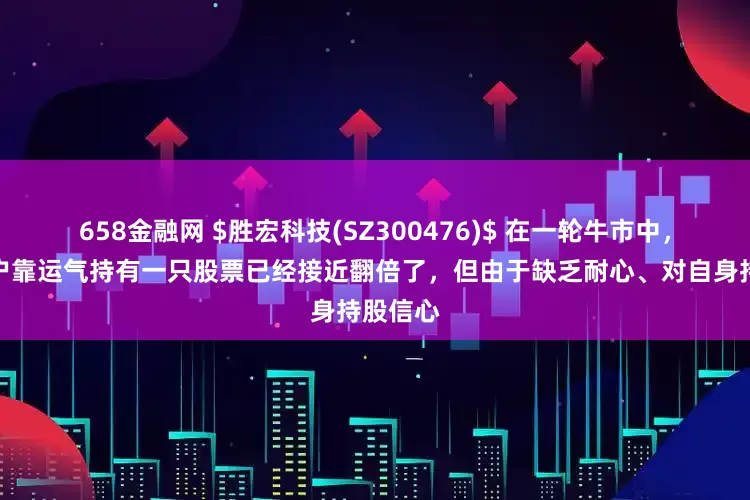658金融网 $胜宏科技(SZ300476)$ 在一轮牛市中,很多散户靠运气持有一只股票已经接近翻倍了,但由于缺乏耐心、对自身持股信心