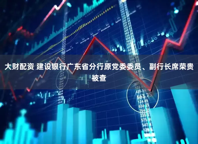大财配资 建设银行广东省分行原党委委员、副行长席荣贵被查