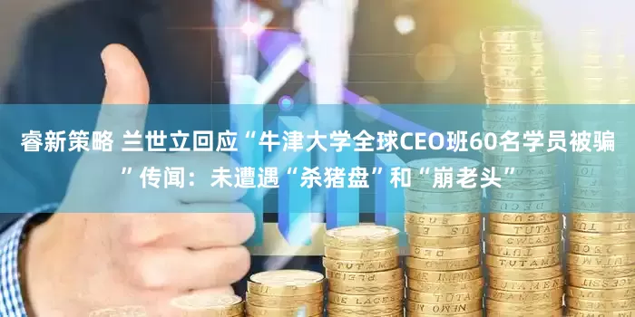 睿新策略 兰世立回应“牛津大学全球CEO班60名学员被骗”传闻：未遭遇“杀猪盘”和“崩老头”