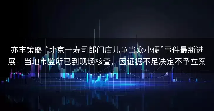 亦丰策略 “北京一寿司郎门店儿童当众小便”事件最新进展：当地市监所已到现场核查，因证据不足决定不予立案